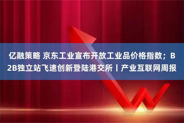 亿融策略 京东工业宣布开放工业品价格指数；B2B独立站飞速创新登陆港交所丨产业互联网周报