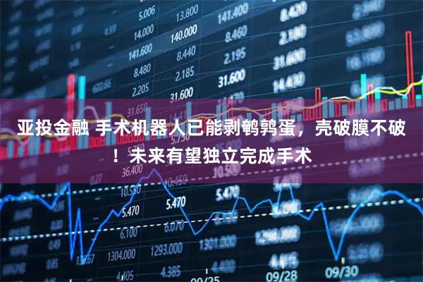 亚投金融 手术机器人已能剥鹌鹑蛋，壳破膜不破！未来有望独立完成手术