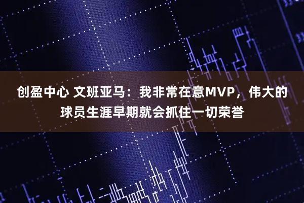 创盈中心 文班亚马：我非常在意MVP，伟大的球员生涯早期就会抓住一切荣誉