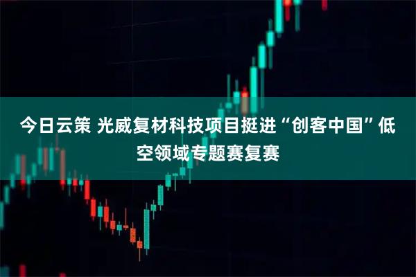 今日云策 光威复材科技项目挺进“创客中国”低空领域专题赛复赛