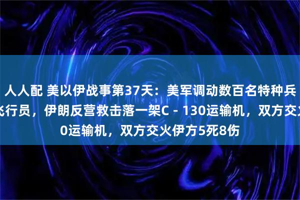 人人配 美以伊战事第37天：美军调动数百名特种兵营救F－15E飞行员，伊朗反营救击落一架C－130运输机，双方交火伊方5死8伤