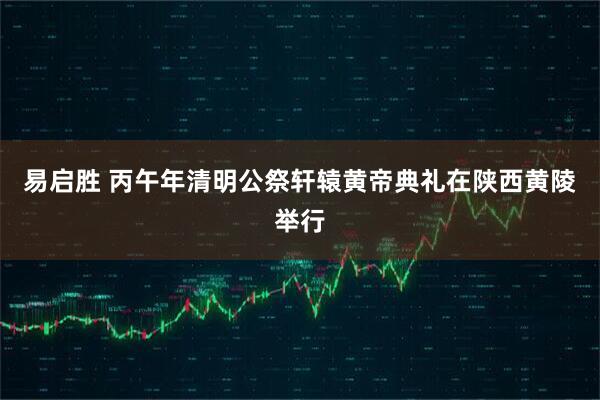 易启胜 丙午年清明公祭轩辕黄帝典礼在陕西黄陵举行