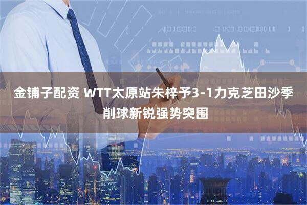 金铺子配资 WTT太原站朱梓予3-1力克芝田沙季 削球新锐强势突围