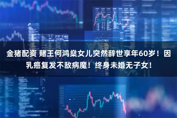 金猪配资 赌王何鸿燊女儿突然辞世享年60岁！因乳癌复发不敌病魔！终身未婚无子女！